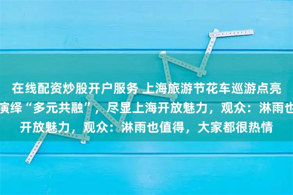 在线配资炒股开户服务 上海旅游节花车巡游点亮外滩，中外演出团队演绎“多元共融”，尽显上海开放魅力，观众：淋雨也值得，大家都很热情