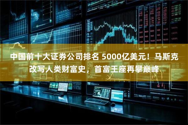 中国前十大证券公司排名 5000亿美元！马斯克改写人类财富史，首富王座再攀巅峰