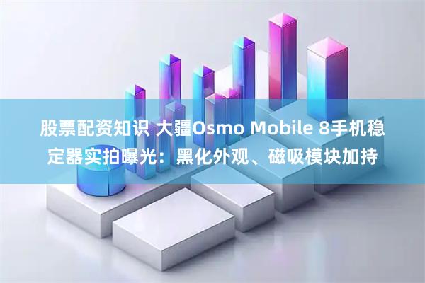 股票配资知识 大疆Osmo Mobile 8手机稳定器实拍曝光：黑化外观、磁吸模块加持
