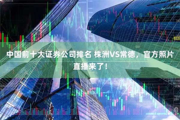 中国前十大证券公司排名 株洲VS常德，官方照片直播来了！