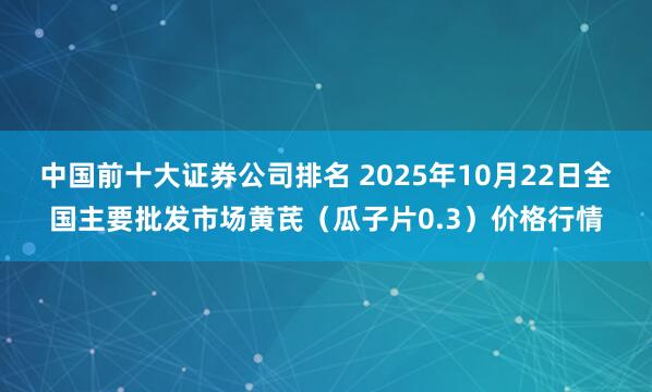 中国前十大证券公司排名 2025年10月22日全国主要批发市场黄芪（瓜子片0.3）价格行情