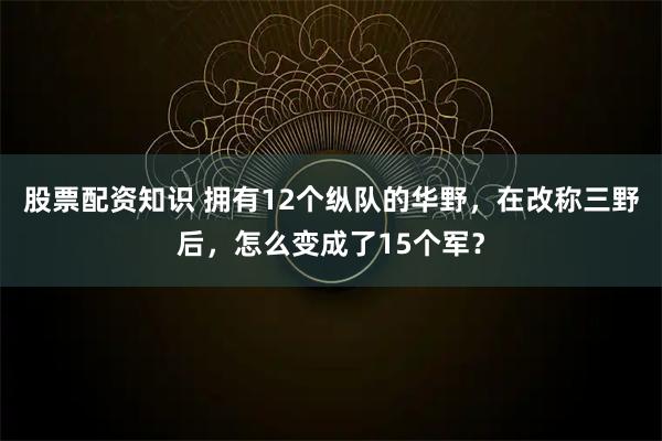股票配资知识 拥有12个纵队的华野，在改称三野后，怎么变成了15个军？