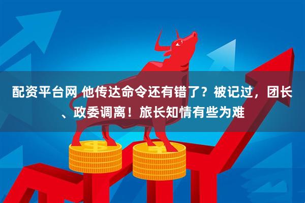 配资平台网 他传达命令还有错了？被记过，团长、政委调离！旅长知情有些为难