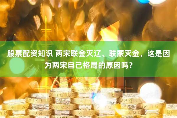 股票配资知识 两宋联金灭辽、联蒙灭金，这是因为两宋自己格局的原因吗？