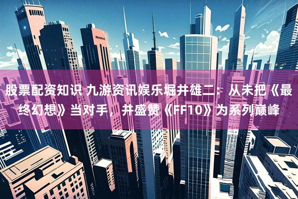 股票配资知识 九游资讯娱乐堀井雄二：从未把《最终幻想》当对手，并盛赞《FF10》为系列巅峰