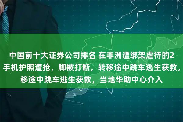中国前十大证券公司排名 在非洲遭绑架虐待的27岁网红博主发声：手机护照遭抢，脚被打断，转移途中跳车逃生获救，当地华助中心介入