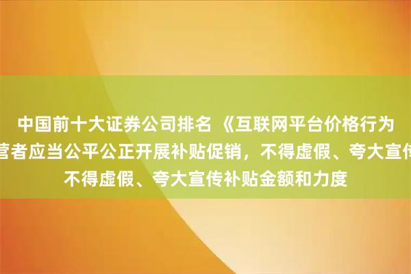 中国前十大证券公司排名 《互联网平台价格行为规则》：平台经营者应当公平公正开展补贴促销，不得虚假、夸大宣传补贴金额和力度