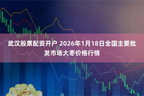 武汉股票配资开户 2026年1月18日全国主要批发市场大枣价格行情