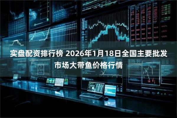 实盘配资排行榜 2026年1月18日全国主要批发市场大带鱼价格行情